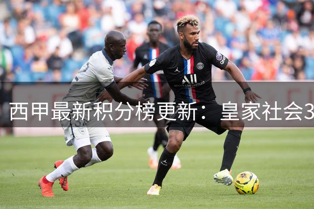 西甲最新积分榜更新：皇家社会3-2险胜埃尔切 赫塔费战平塞尔塔